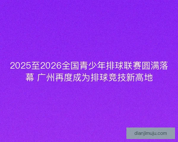 2025至2026全国青少年排球联赛圆满落幕 广州再度成为排球竞技新高地