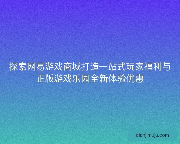 探索网易游戏商城打造一站式玩家福利与正版游戏乐园全新体验优惠