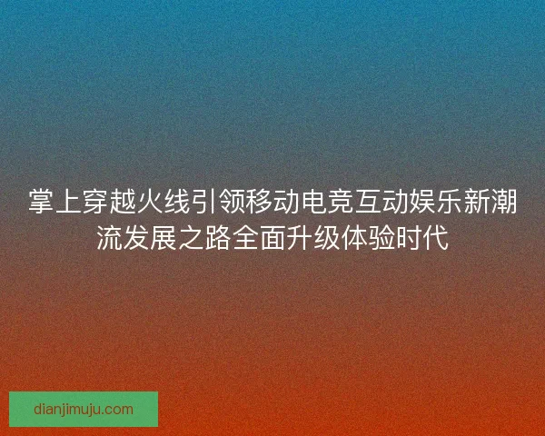 掌上穿越火线引领移动电竞互动娱乐新潮流发展之路全面升级体验时代