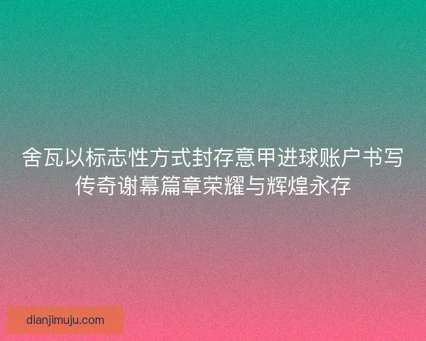 舍瓦以标志性方式封存意甲进球账户书写传奇谢幕篇章荣耀与辉煌永存