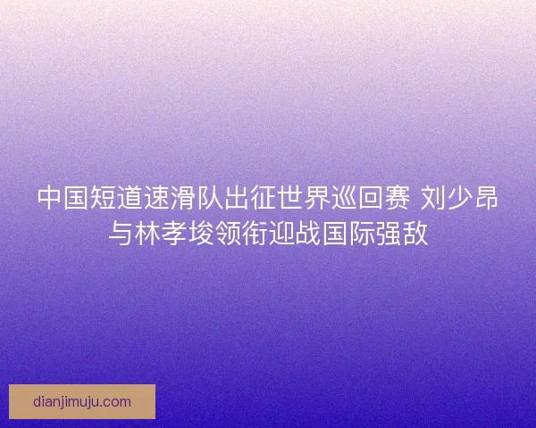 中国短道速滑队出征世界巡回赛 刘少昂与林孝埈领衔迎战国际强敌