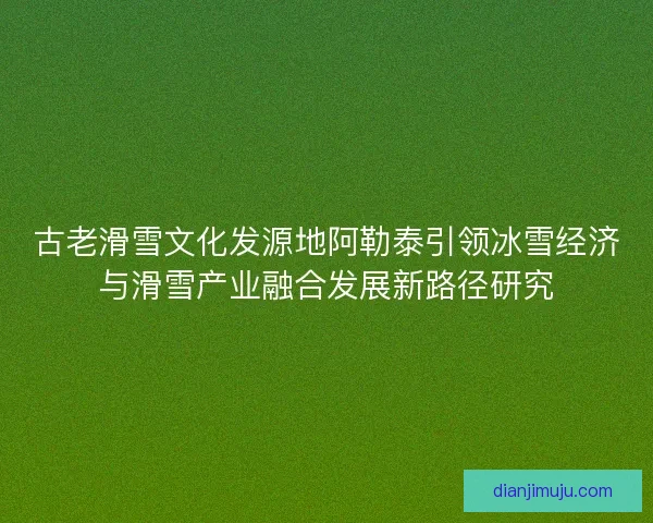 古老滑雪文化发源地阿勒泰引领冰雪经济与滑雪产业融合发展新路径研究
