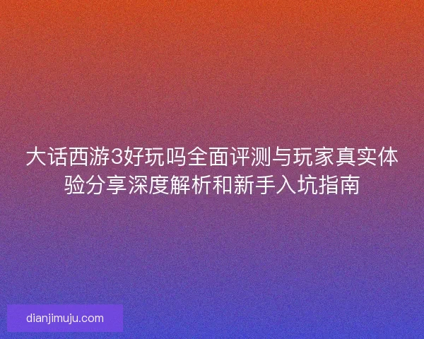 大话西游3好玩吗全面评测与玩家真实体验分享深度解析和新手入坑指南