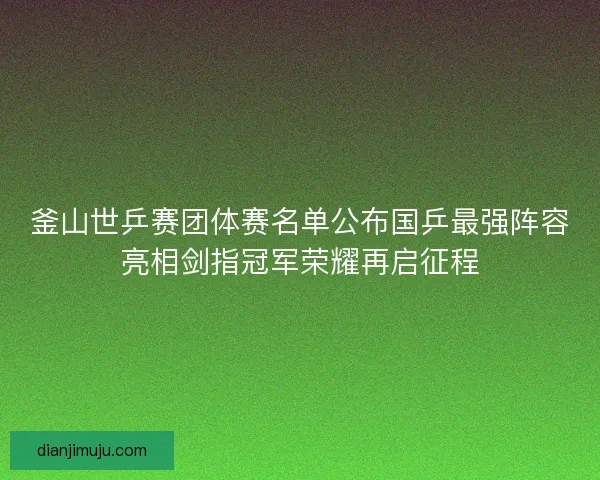 釜山世乒赛团体赛名单公布国乒最强阵容亮相剑指冠军荣耀再启征程