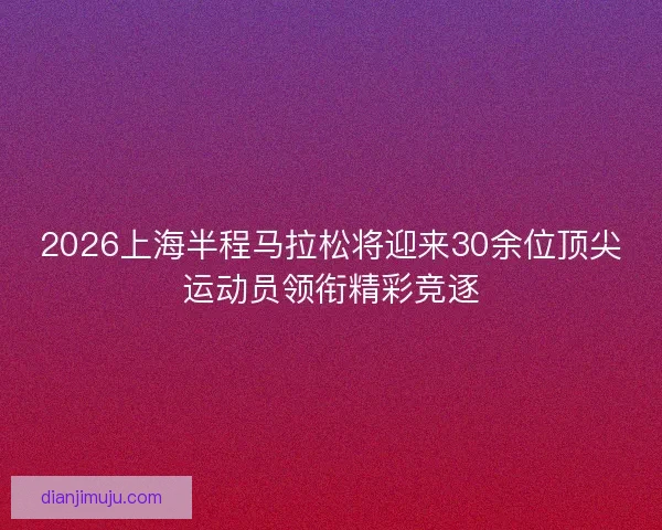 2026上海半程马拉松将迎来30余位顶尖运动员领衔精彩竞逐