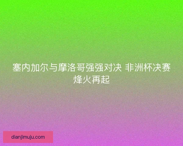 塞内加尔与摩洛哥强强对决 非洲杯决赛烽火再起
