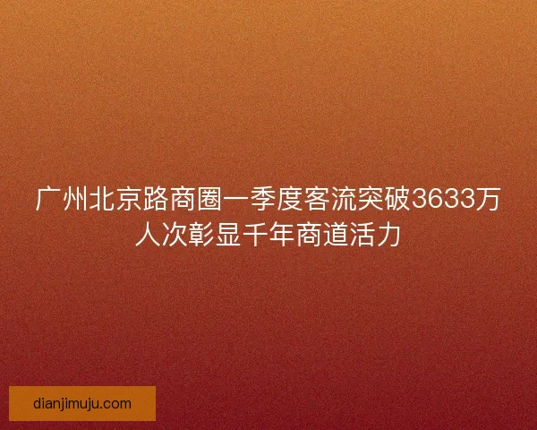 广州北京路商圈一季度客流突破3633万人次彰显千年商道活力