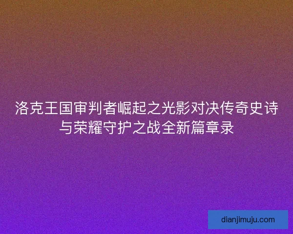 洛克王国审判者崛起之光影对决传奇史诗与荣耀守护之战全新篇章录