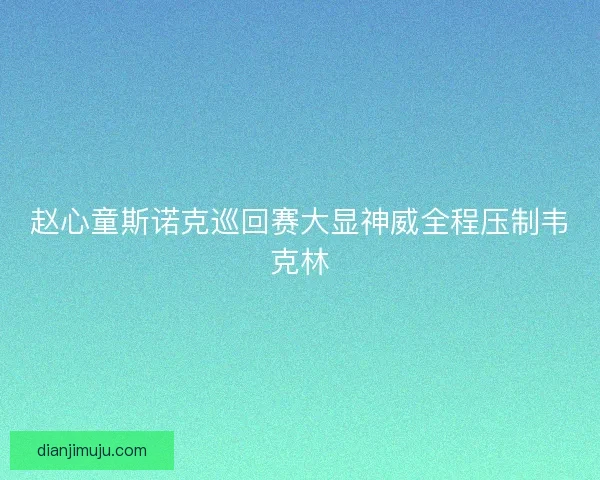赵心童斯诺克巡回赛大显神威全程压制韦克林