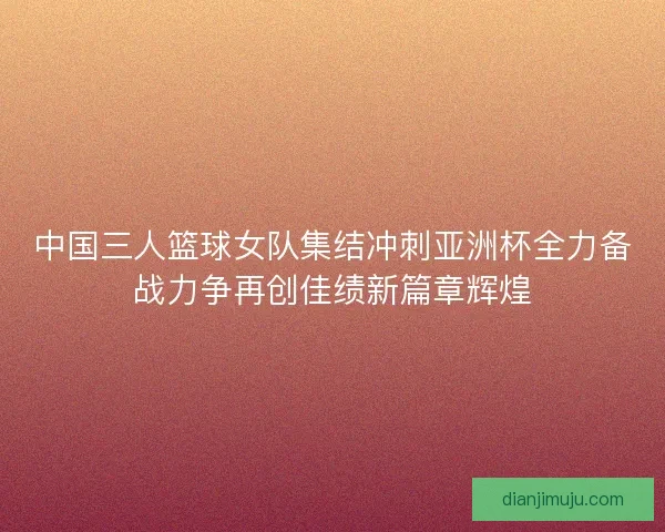 中国三人篮球女队集结冲刺亚洲杯全力备战力争再创佳绩新篇章辉煌 中国三人篮球女队集结冲刺亚洲杯全力备战力争再创佳绩新篇章辉煌