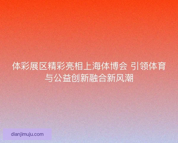 体彩展区精彩亮相上海体博会 引领体育与公益创新融合新风潮