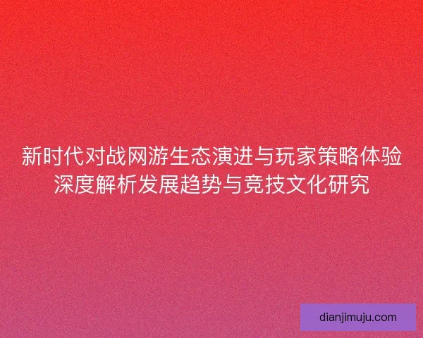 新时代对战网游生态演进与玩家策略体验深度解析发展趋势与竞技文化研究