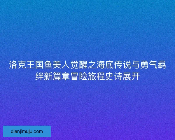 洛克王国鱼美人觉醒之海底传说与勇气羁绊新篇章冒险旅程史诗展开