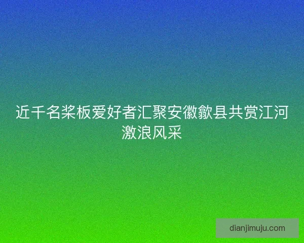 近千名桨板爱好者汇聚安徽歙县共赏江河激浪风采