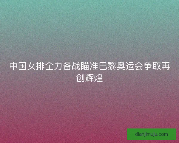 中国女排全力备战瞄准巴黎奥运会争取再创辉煌