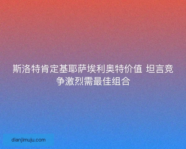 斯洛特肯定基耶萨埃利奥特价值 坦言竞争激烈需最佳组合