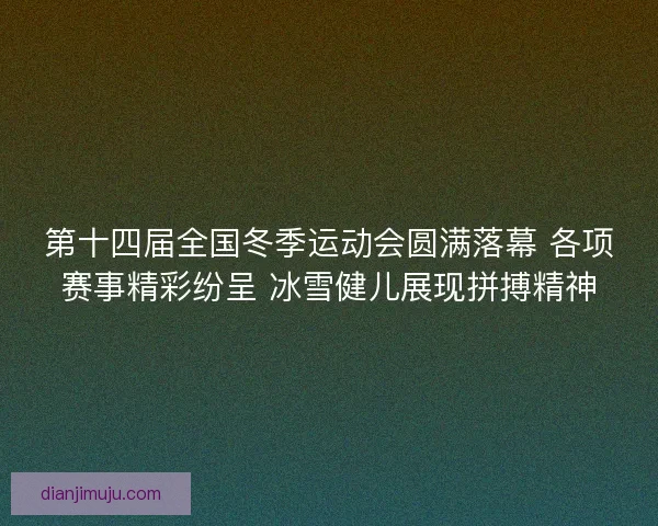 第十四届全国冬季运动会圆满落幕 各项赛事精彩纷呈 冰雪健儿展现拼搏精神