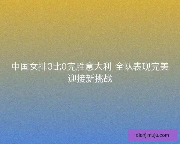 中国女排3比0完胜意大利 全队表现完美迎接新挑战