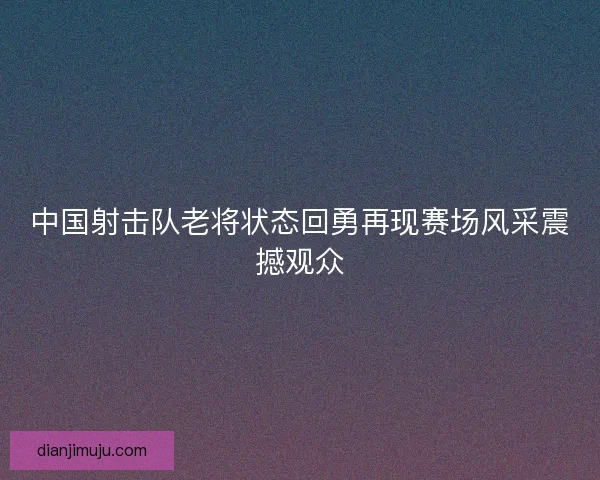 中国射击队老将状态回勇再现赛场风采震撼观众