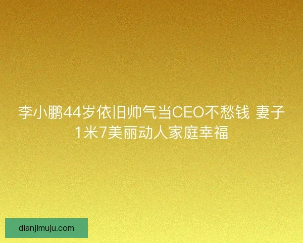 李小鹏44岁依旧帅气当CEO不愁钱 妻子1米7美丽动人家庭幸福